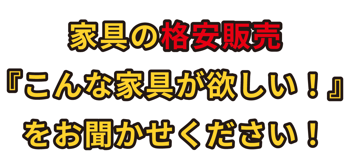 家具の格安販売『こんな家具が欲しい！』をお聞かせください！